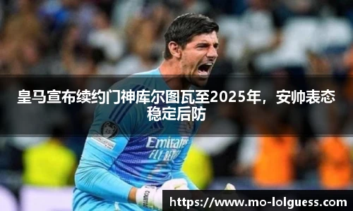 皇马宣布续约门神库尔图瓦至2025年，安帅表态稳定后防